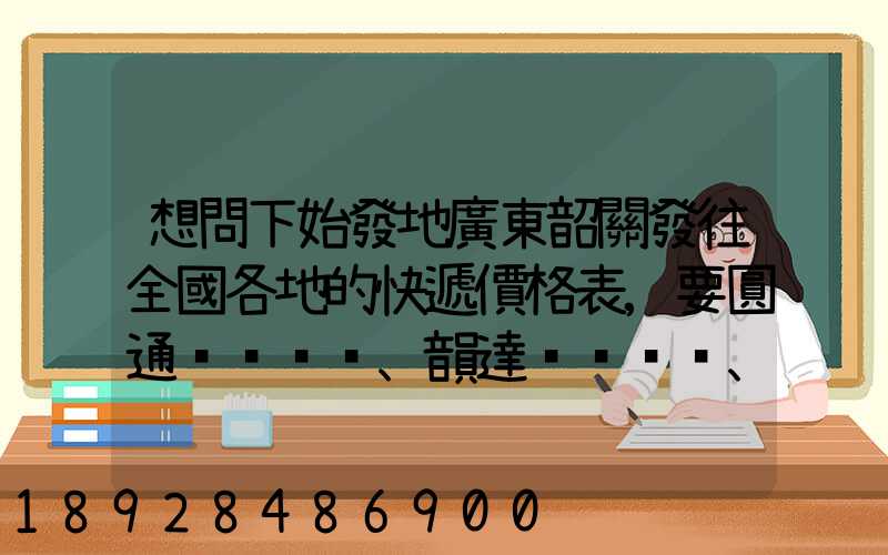 想問下始發地廣東韶關發往全國各地的快遞價格表,要圓通、韻達、申通...